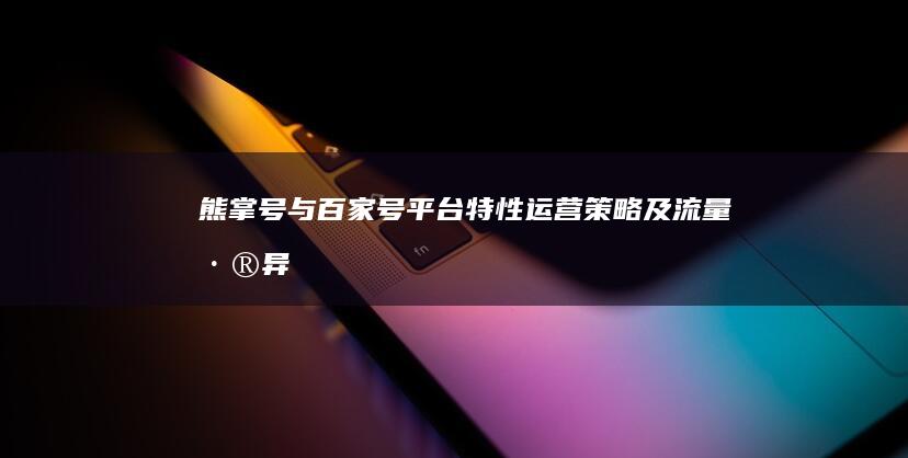 熊掌号与百家号：平台特性、运营策略及流量差异解析